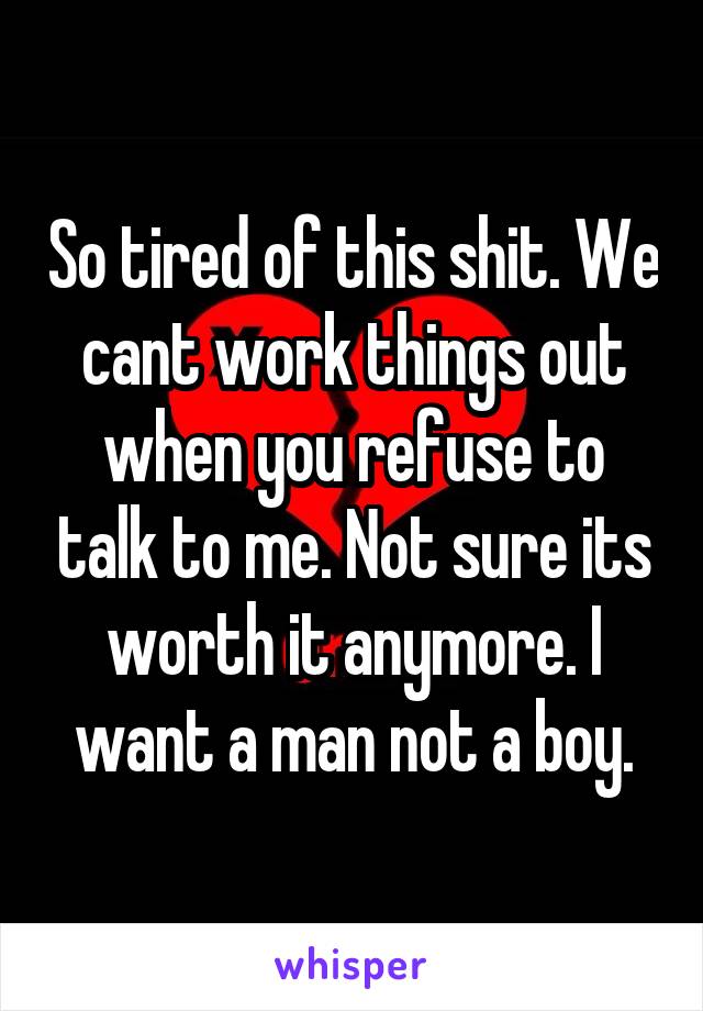 So tired of this shit. We cant work things out when you refuse to talk to me. Not sure its worth it anymore. I want a man not a boy.