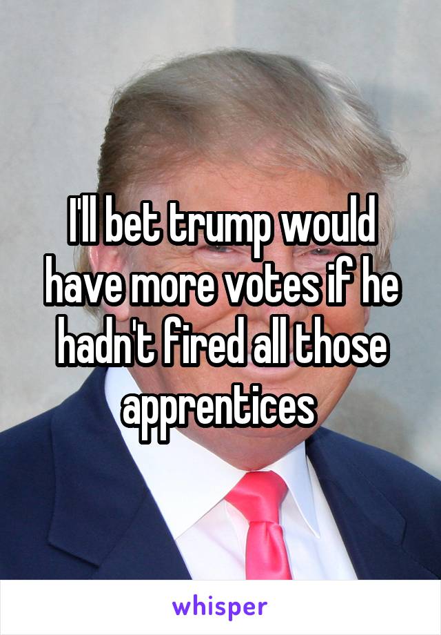 I'll bet trump would have more votes if he hadn't fired all those apprentices 