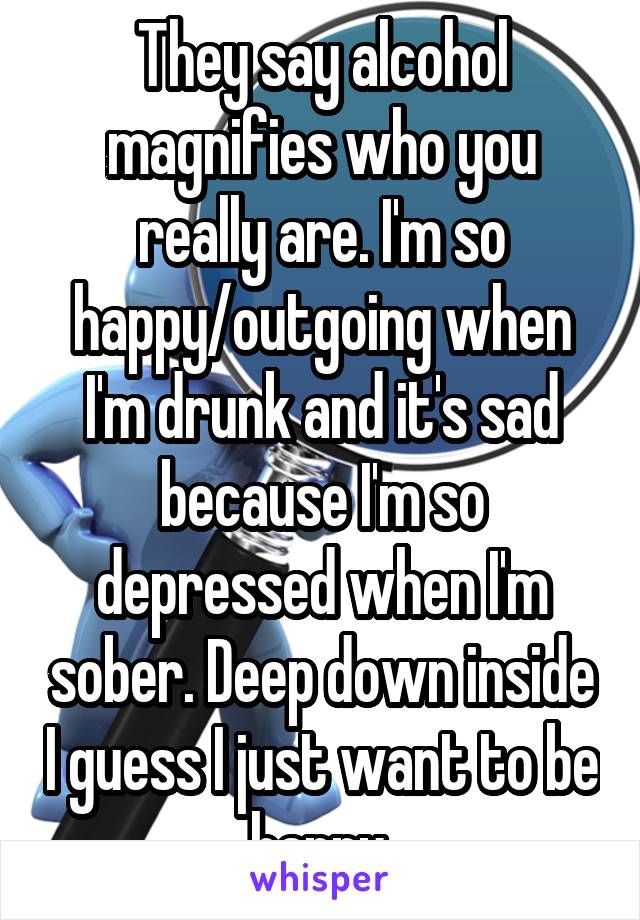 They say alcohol magnifies who you really are. I'm so happy/outgoing when I'm drunk and it's sad because I'm so depressed when I'm sober. Deep down inside I guess I just want to be happy.