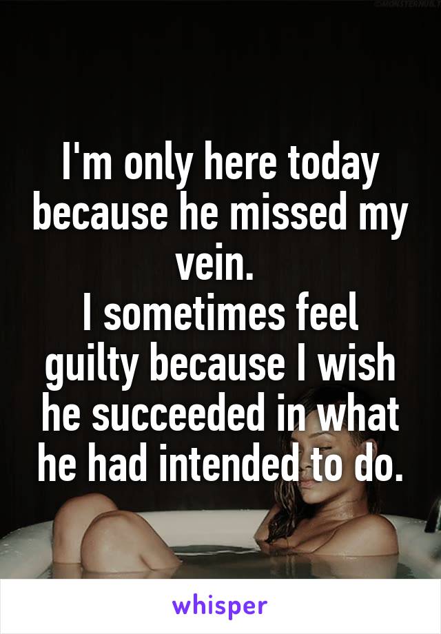 I'm only here today because he missed my vein. 
I sometimes feel guilty because I wish he succeeded in what he had intended to do.