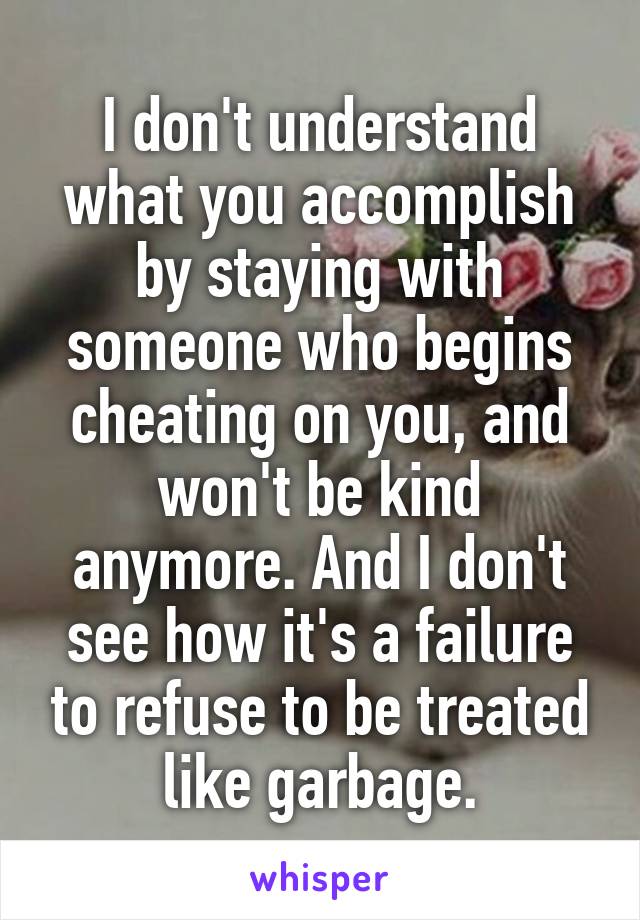 I don't understand what you accomplish by staying with someone who begins cheating on you, and won't be kind anymore. And I don't see how it's a failure to refuse to be treated like garbage.