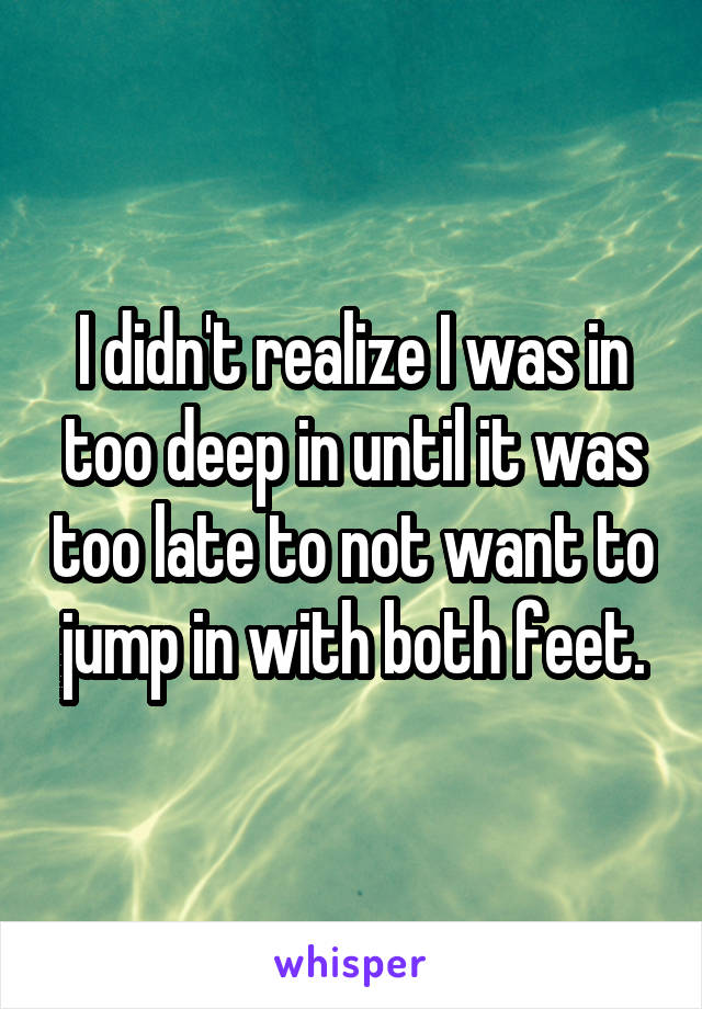 I didn't realize I was in too deep in until it was too late to not want to jump in with both feet.