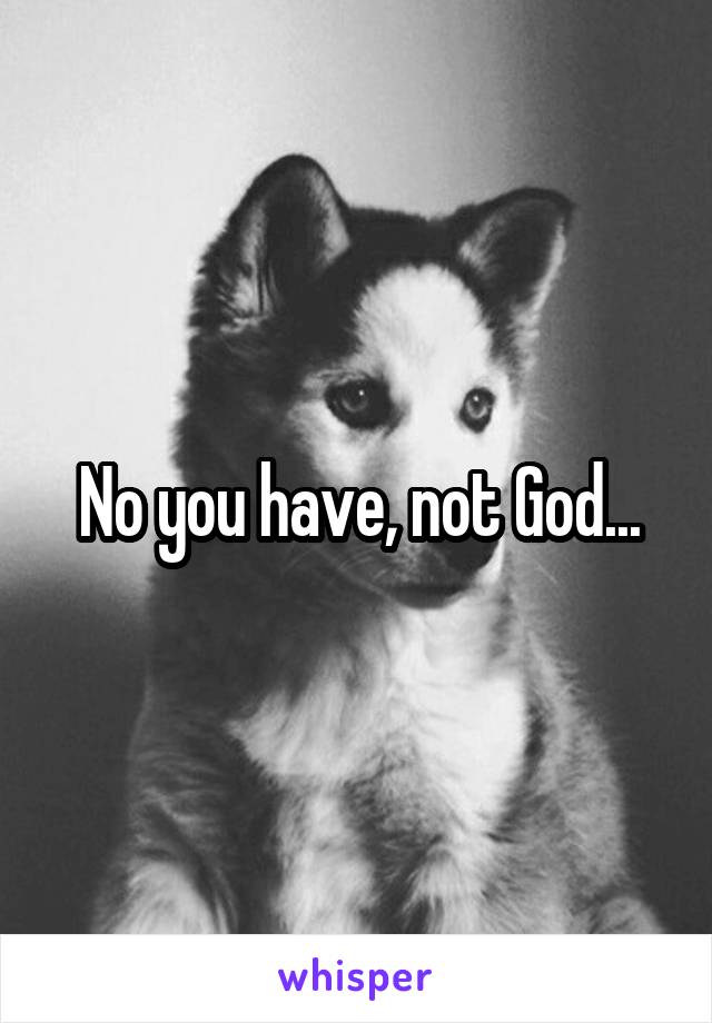 No you have, not God...