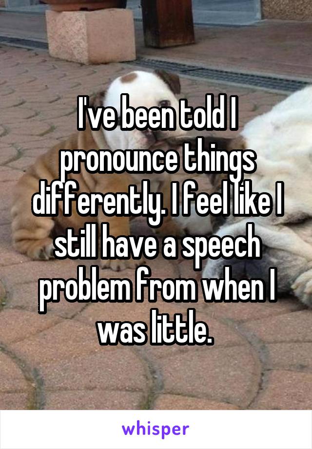 I've been told I pronounce things differently. I feel like I still have a speech problem from when I was little. 