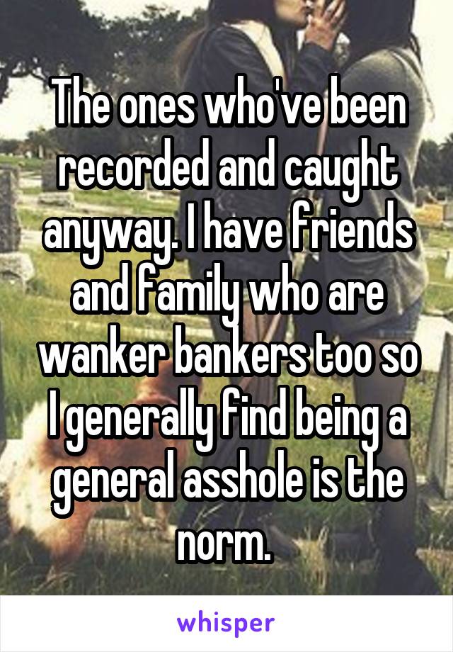 The ones who've been recorded and caught anyway. I have friends and family who are wanker bankers too so I generally find being a general asshole is the norm. 
