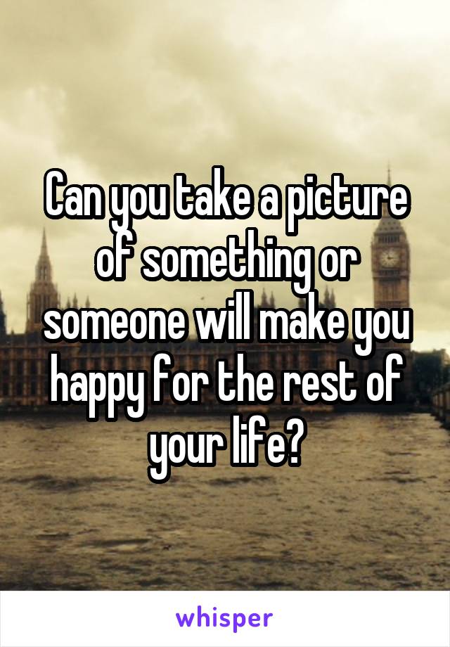 Can you take a picture of something or someone will make you happy for the rest of your life?