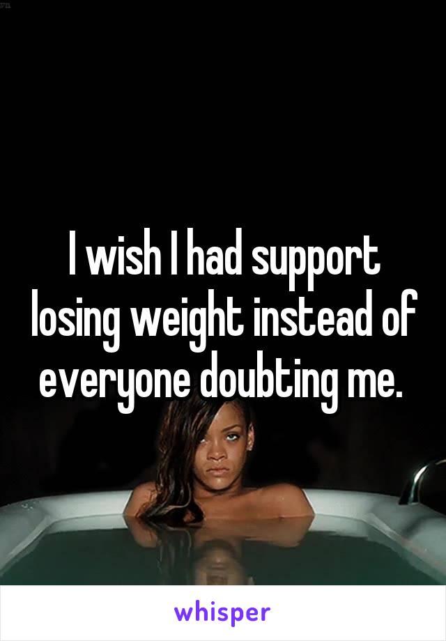 I wish I had support losing weight instead of everyone doubting me. 