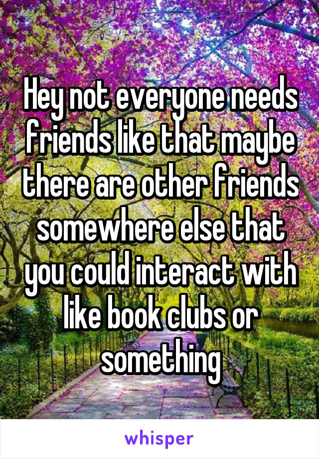 Hey not everyone needs friends like that maybe there are other friends somewhere else that you could interact with like book clubs or something