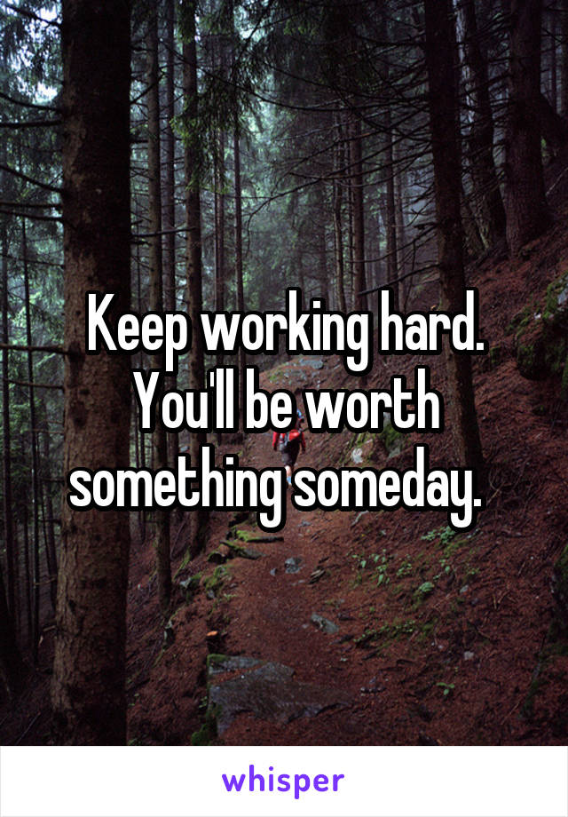 Keep working hard. You'll be worth something someday.  