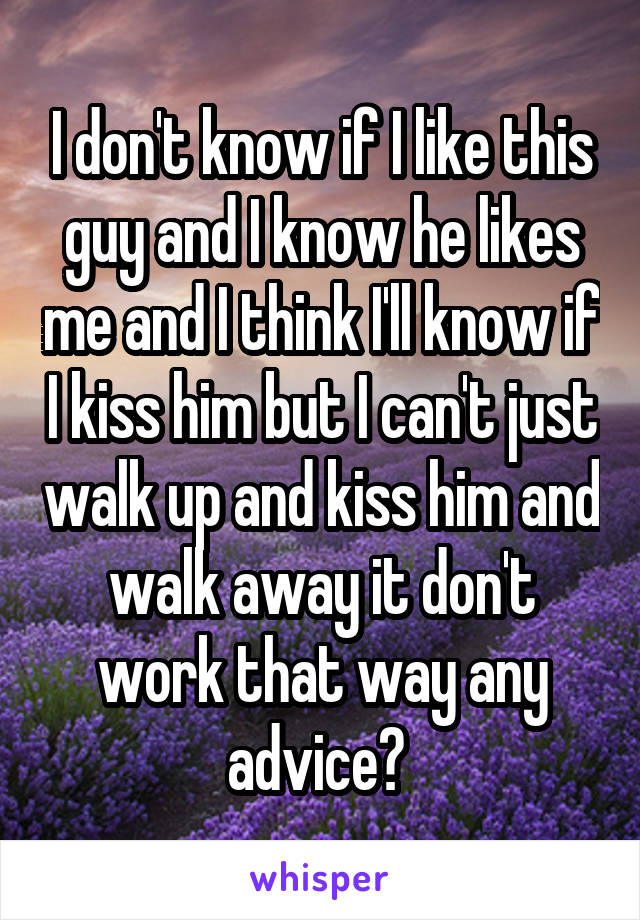 I don't know if I like this guy and I know he likes me and I think I'll know if I kiss him but I can't just walk up and kiss him and walk away it don't work that way any advice? 