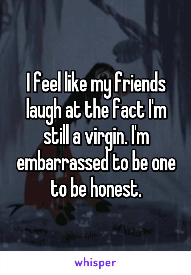 I feel like my friends laugh at the fact I'm still a virgin. I'm embarrassed to be one to be honest.