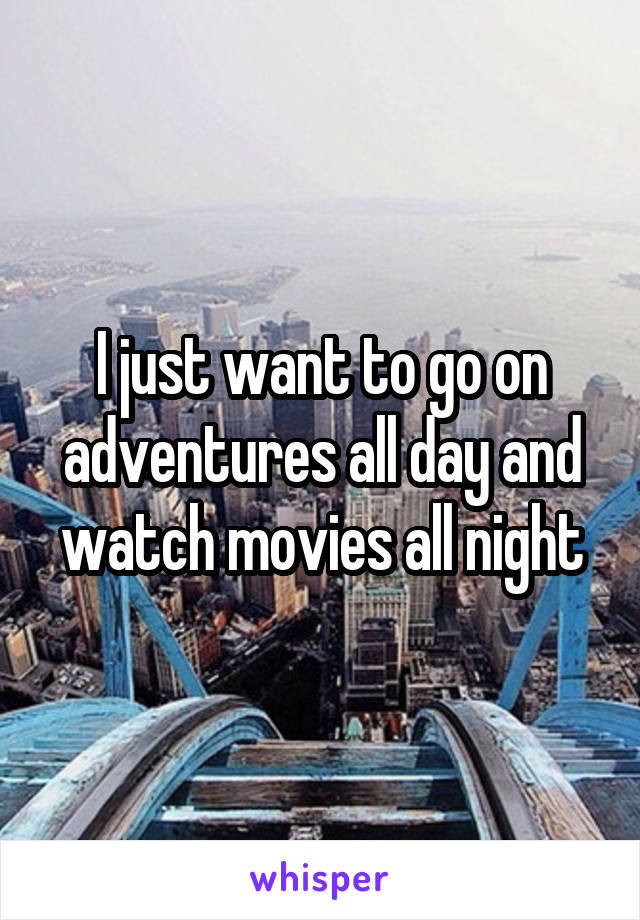 I just want to go on adventures all day and watch movies all night