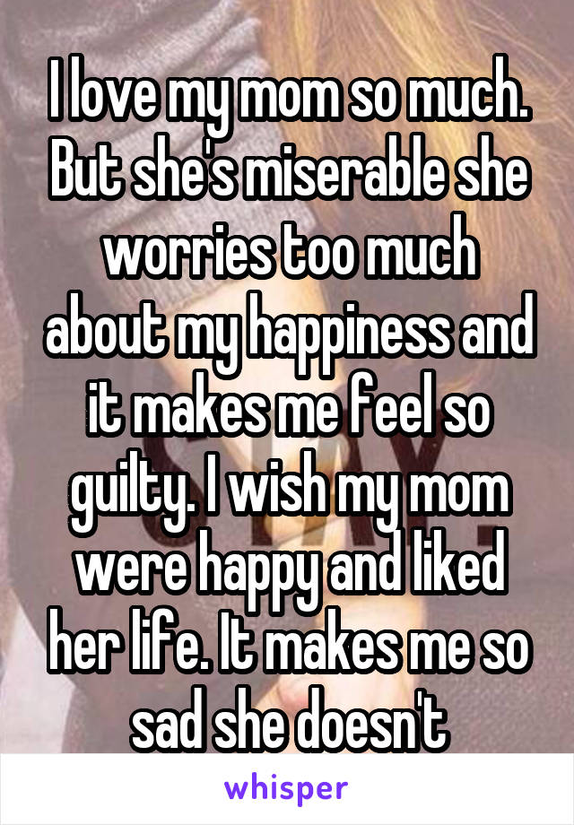 I love my mom so much. But she's miserable she worries too much about my happiness and it makes me feel so guilty. I wish my mom were happy and liked her life. It makes me so sad she doesn't