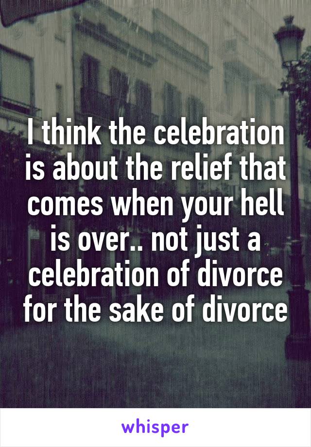 I think the celebration is about the relief that comes when your hell is over.. not just a celebration of divorce for the sake of divorce