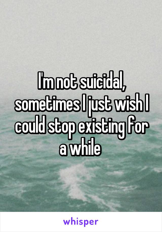 I'm not suicidal, sometimes I just wish I could stop existing for a while 