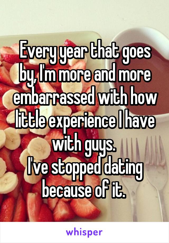 Every year that goes by, I'm more and more embarrassed with how little experience I have with guys. 
I've stopped dating because of it. 