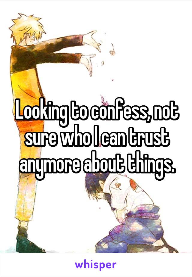 Looking to confess, not sure who I can trust anymore about things.