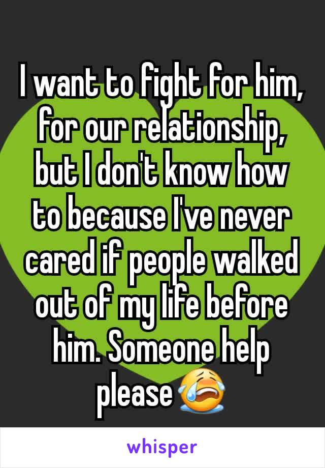 I want to fight for him, for our relationship, but I don't know how to because I've never cared if people walked out of my life before him. Someone help please😭