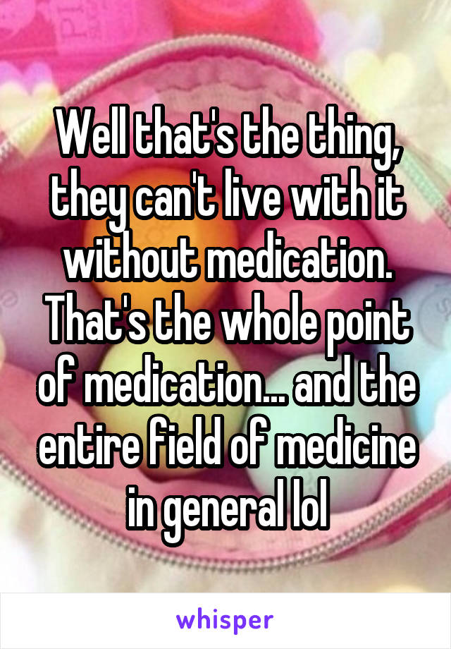 Well that's the thing, they can't live with it without medication. That's the whole point of medication... and the entire field of medicine in general lol