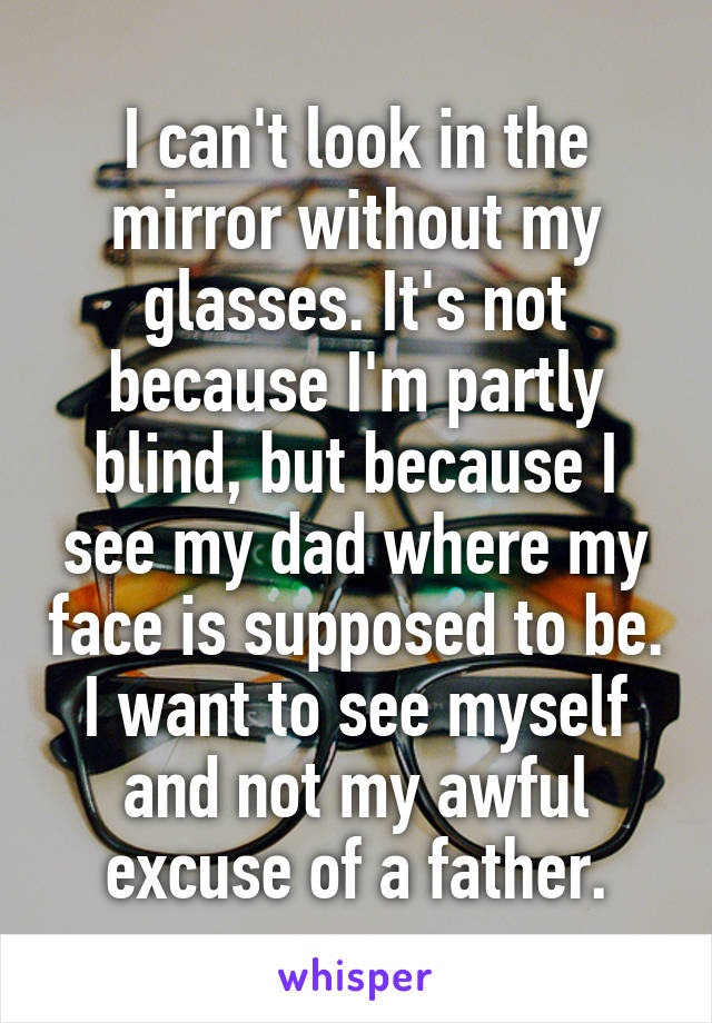 I can't look in the mirror without my glasses. It's not because I'm partly blind, but because I see my dad where my face is supposed to be. I want to see myself and not my awful excuse of a father.