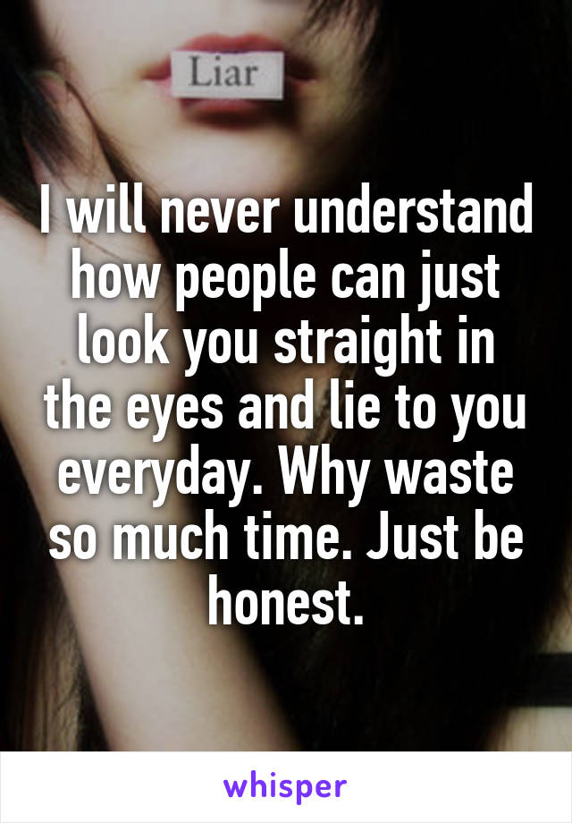 I will never understand how people can just look you straight in the eyes and lie to you everyday. Why waste so much time. Just be honest.