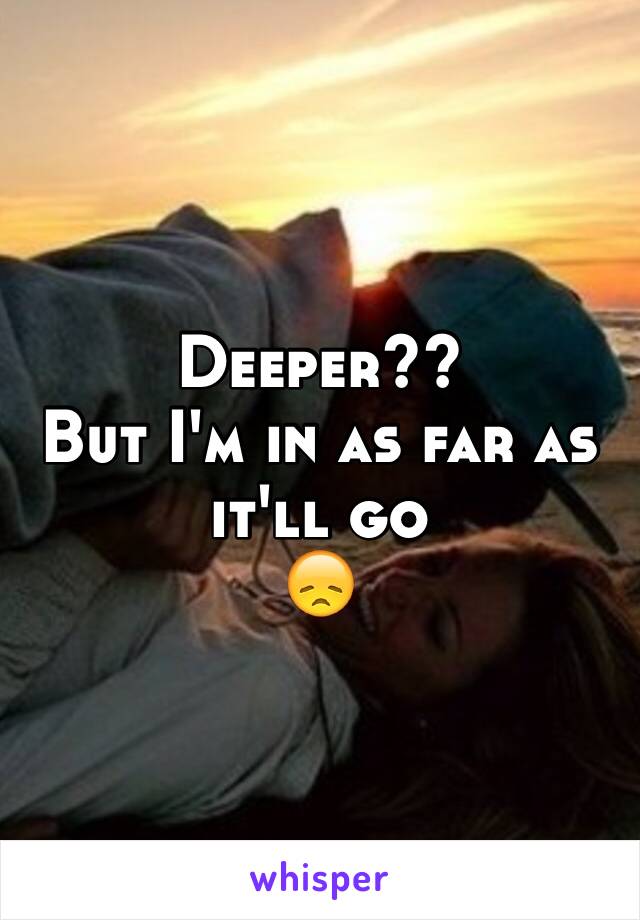 Deeper?? 
But I'm in as far as it'll go 
😞