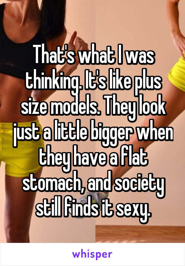 That's what I was thinking. It's like plus size models. They look just a little bigger when they have a flat stomach, and society still finds it sexy.