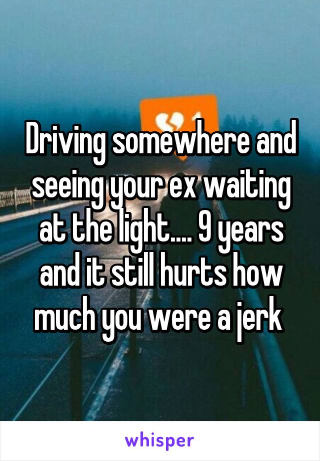 Driving somewhere and seeing your ex waiting at the light.... 9 years and it still hurts how much you were a jerk 