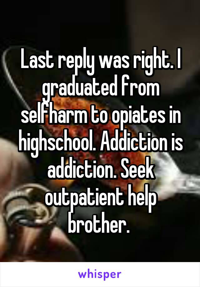 Last reply was right. I graduated from selfharm to opiates in highschool. Addiction is addiction. Seek outpatient help brother. 