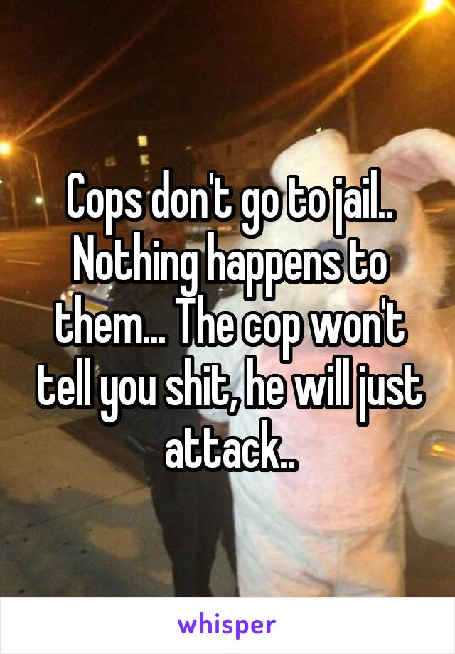 Cops don't go to jail.. Nothing happens to them... The cop won't tell you shit, he will just attack..