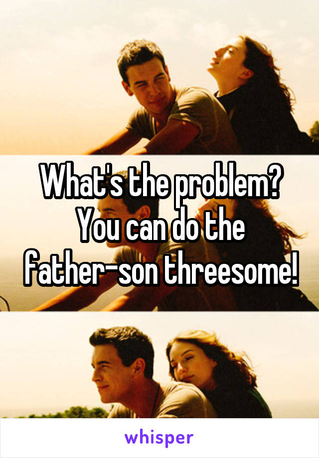 What's the problem? You can do the father-son threesome!