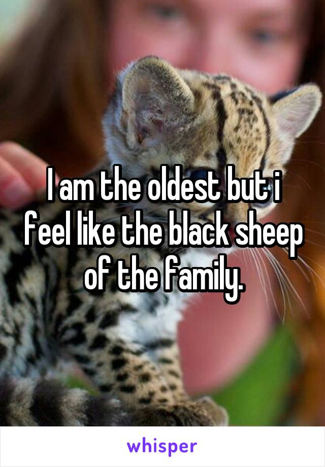 I am the oldest but i feel like the black sheep of the family.