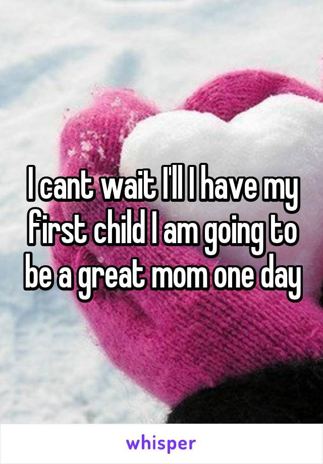 I cant wait I'll I have my first child I am going to be a great mom one day