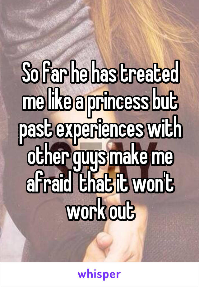 So far he has treated me like a princess but past experiences with other guys make me afraid  that it won't work out