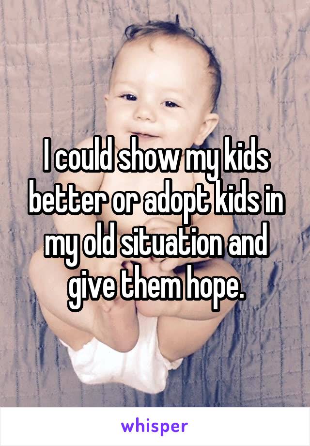 I could show my kids better or adopt kids in my old situation and give them hope.