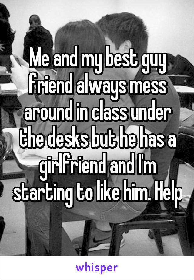 Me and my best guy friend always mess around in class under the desks but he has a girlfriend and I'm starting to like him. Help 