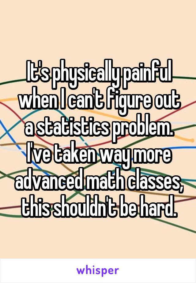 It's physically painful when I can't figure out a statistics problem. I've taken way more advanced math classes, this shouldn't be hard.