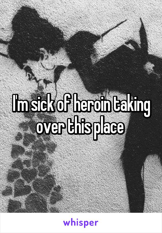 I'm sick of heroin taking over this place 