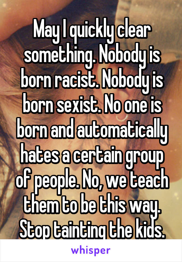 May I quickly clear something. Nobody is born racist. Nobody is born sexist. No one is born and automatically hates a certain group of people. No, we teach them to be this way. Stop tainting the kids.