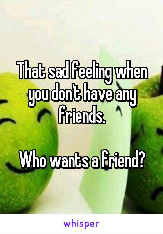 That sad feeling when you don't have any friends.

Who wants a friend?