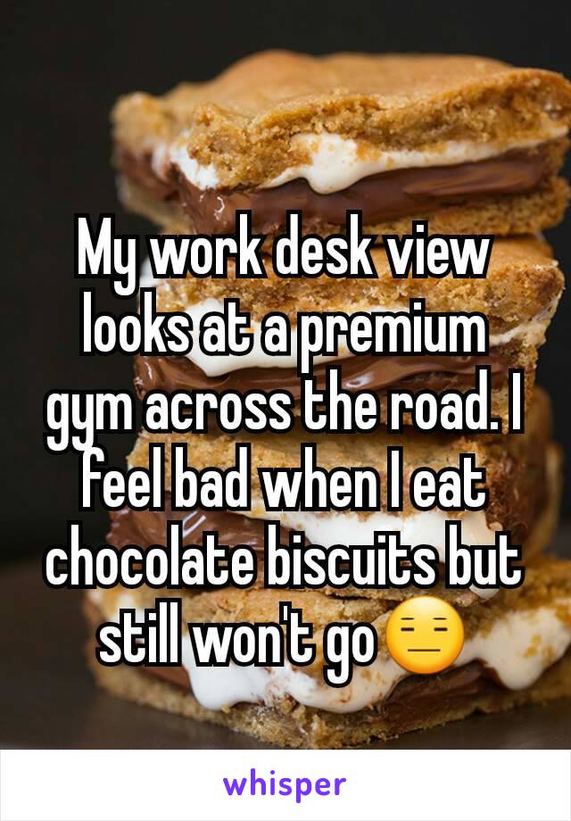 My work desk view looks at a premium gym across the road. I feel bad when I eat chocolate biscuits but still won't go😑