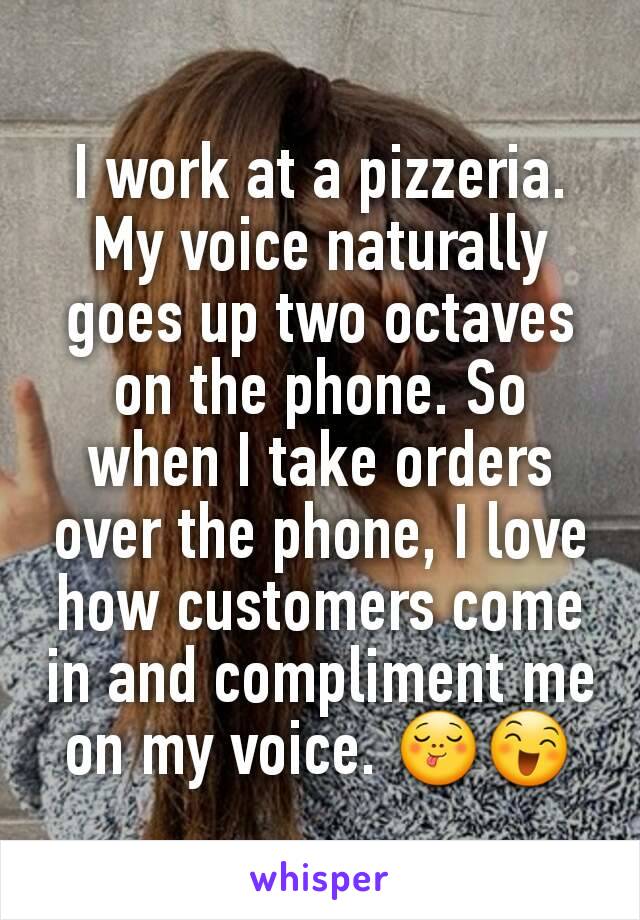 I work at a pizzeria. My voice naturally goes up two octaves on the phone. So when I take orders over the phone, I love how customers come in and compliment me on my voice. 😋😄