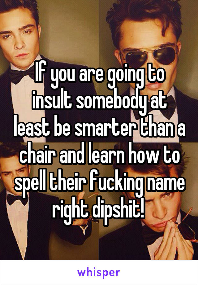 If you are going to insult somebody at least be smarter than a chair and learn how to spell their fucking name right dipshit! 