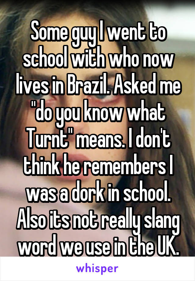 Some guy I went to school with who now lives in Brazil. Asked me "do you know what Turnt" means. I don't think he remembers I was a dork in school. Also its not really slang word we use in the UK.