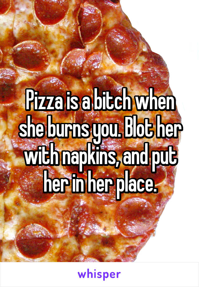 Pizza is a bitch when she burns you. Blot her with napkins, and put her in her place.