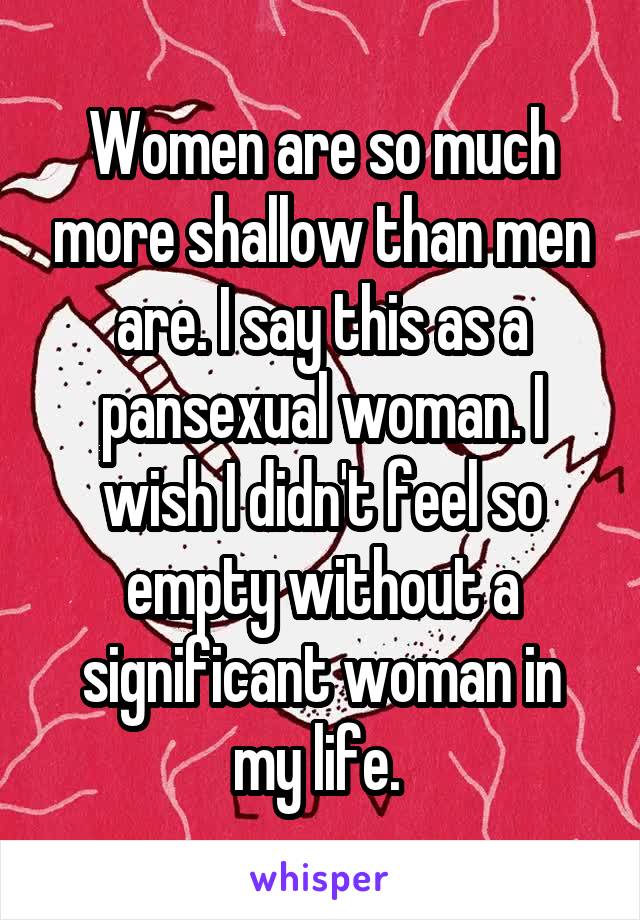 Women are so much more shallow than men are. I say this as a pansexual woman. I wish I didn't feel so empty without a significant woman in my life. 