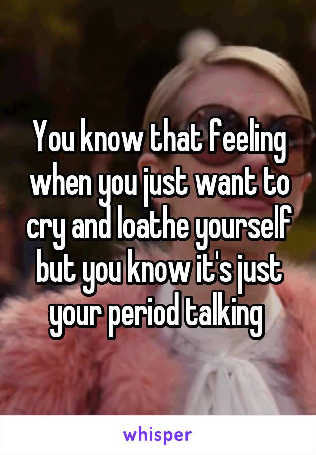 You know that feeling when you just want to cry and loathe yourself but you know it's just your period talking 