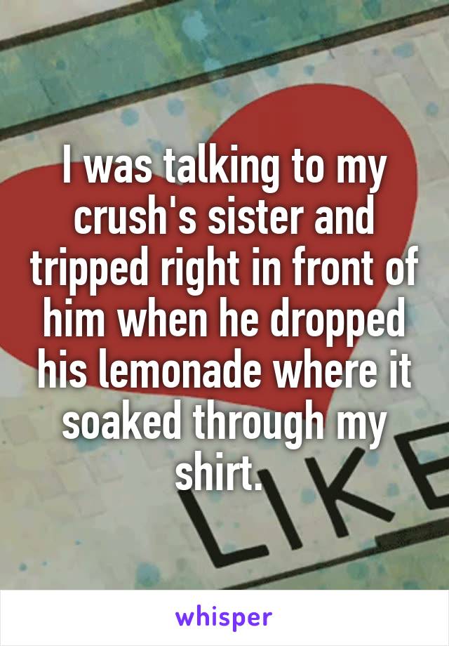 I was talking to my crush's sister and tripped right in front of him when he dropped his lemonade where it soaked through my shirt. 