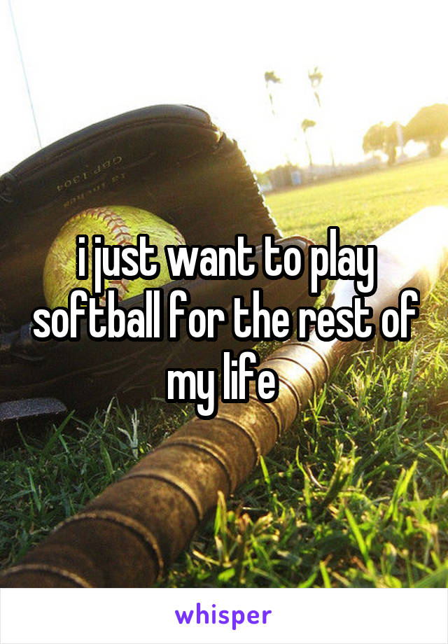 i just want to play softball for the rest of my life 