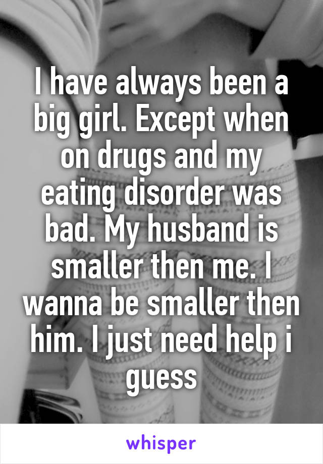 I have always been a big girl. Except when on drugs and my eating disorder was bad. My husband is smaller then me. I wanna be smaller then him. I just need help i guess